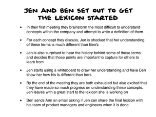 Jen and Ben set out to get
the lexicon started
• In their ﬁrst meeting they brainstorm the most difﬁcult to understand
concepts within the company and attempt to write a deﬁnition of them
• For each concept they discuss, Jen is shocked that her understanding
of these terms is much different than Ben’s
• Jen is also surprised to hear the history behind some of these terms
and decides that those points are important to capture for others to
learn from
• Jen starts using a whiteboard to draw her understanding and have Ben
show her how his is different than hers
• By the end of the meeting they are both exhausted but also excited that
they have made so much progress on understanding these concepts.
Jen leaves with a great start to the lexicon she is working on
• Ben sends Ann an email asking if Jen can share the ﬁnal lexicon with
his team of product managers and engineers when it is done
 