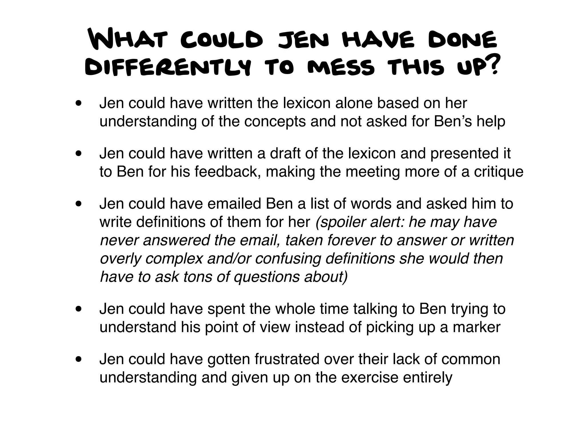 What could Jen have done
differently to mess this up?
• Jen could have written the lexicon alone based on her
understanding of the concepts and not asked for Ben’s help
• Jen could have written a draft of the lexicon and presented it
to Ben for his feedback, making the meeting more of a critique
• Jen could have emailed Ben a list of words and asked him to
write deﬁnitions of them for her (spoiler alert: he may have
never answered the email, taken forever to answer or written
overly complex and/or confusing deﬁnitions she would then
have to ask tons of questions about)
• Jen could have spent the whole time talking to Ben trying to
understand his point of view instead of picking up a marker
• Jen could have gotten frustrated over their lack of common
understanding and given up on the exercise entirely
 