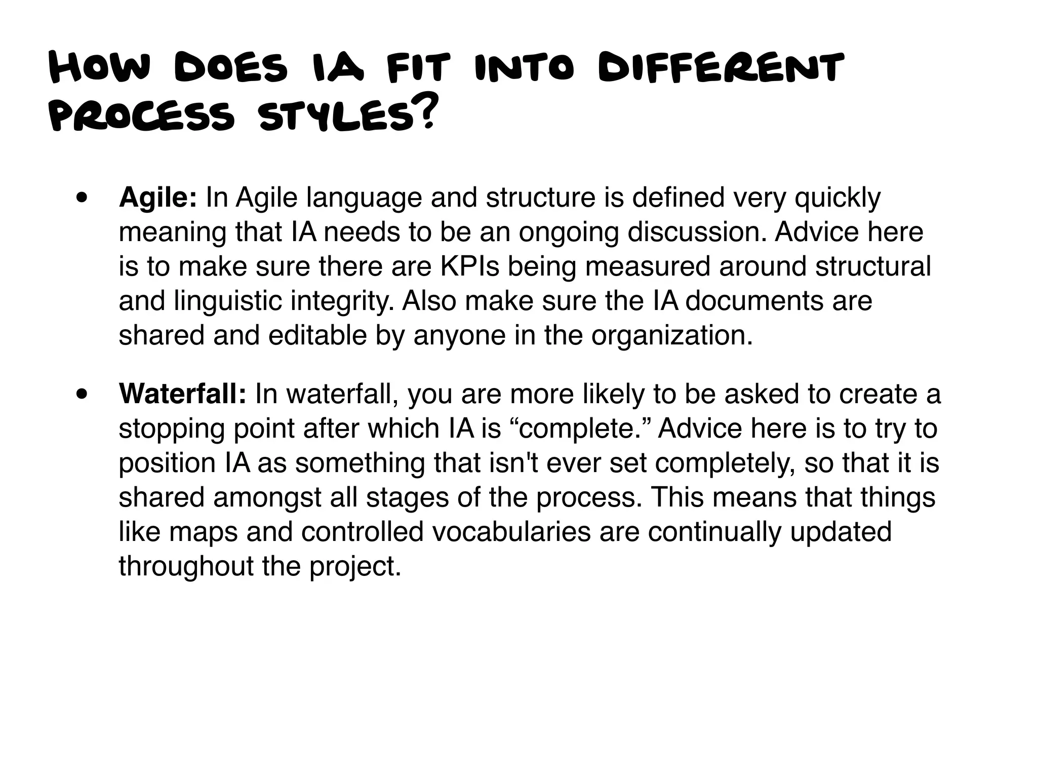 How does Ia fit into different
process styles?
• Agile: In Agile language and structure is deﬁned very quickly
meaning that IA needs to be an ongoing discussion. Advice here
is to make sure there are KPIs being measured around structural
and linguistic integrity. Also make sure the IA documents are
shared and editable by anyone in the organization.
• Waterfall: In waterfall, you are more likely to be asked to create a
stopping point after which IA is “complete.” Advice here is to try to
position IA as something that isn't ever set completely, so that it is
shared amongst all stages of the process. This means that things
like maps and controlled vocabularies are continually updated
throughout the project.
 