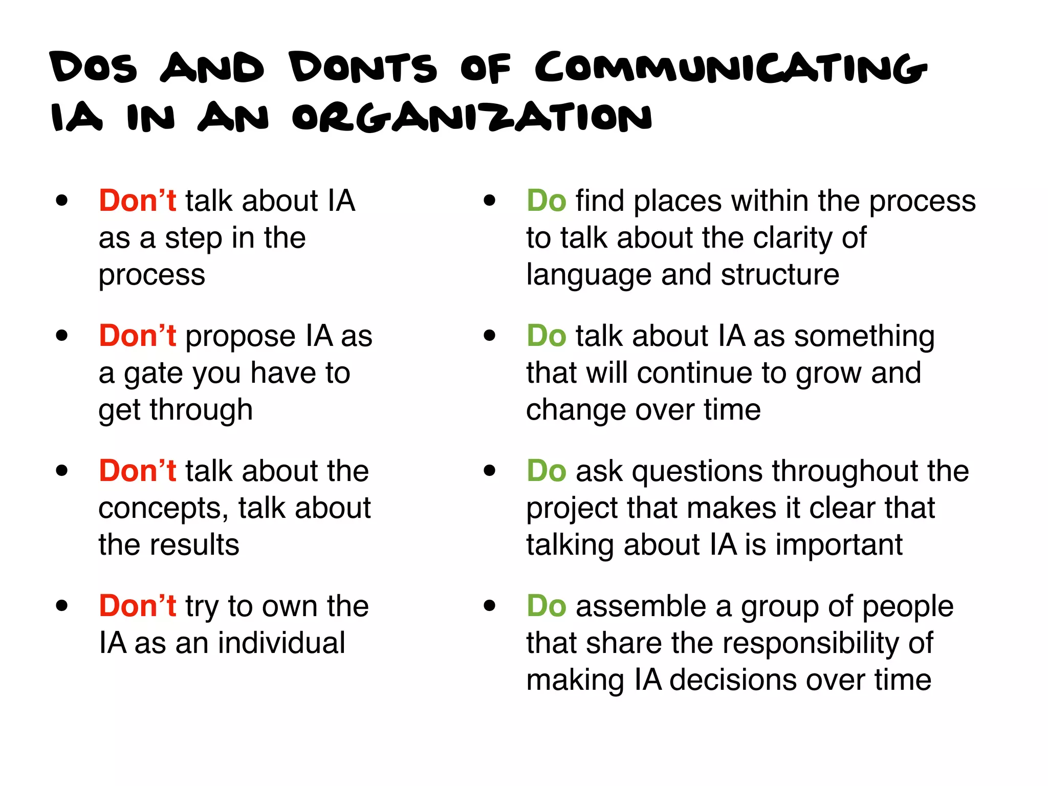 Dos and Donts of Communicating
Ia in an organization
• Don’t talk about IA
as a step in the
process
• Don’t propose IA as
a gate you have to
get through
• Don’t talk about the
concepts, talk about
the results
• Don’t try to own the
IA as an individual
• Do ﬁnd places within the process
to talk about the clarity of
language and structure
• Do talk about IA as something
that will continue to grow and
change over time
• Do ask questions throughout the
project that makes it clear that
talking about IA is important
• Do assemble a group of people
that share the responsibility of
making IA decisions over time
 