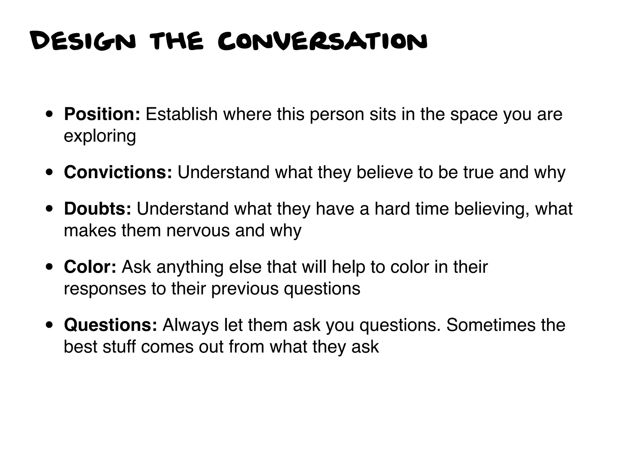 Design the conversation
• Position: Establish where this person sits in the space you are
exploring
• Convictions: Understand what they believe to be true and why
• Doubts: Understand what they have a hard time believing, what
makes them nervous and why
• Color: Ask anything else that will help to color in their
responses to their previous questions
• Questions: Always let them ask you questions. Sometimes the
best stuff comes out from what they ask
 