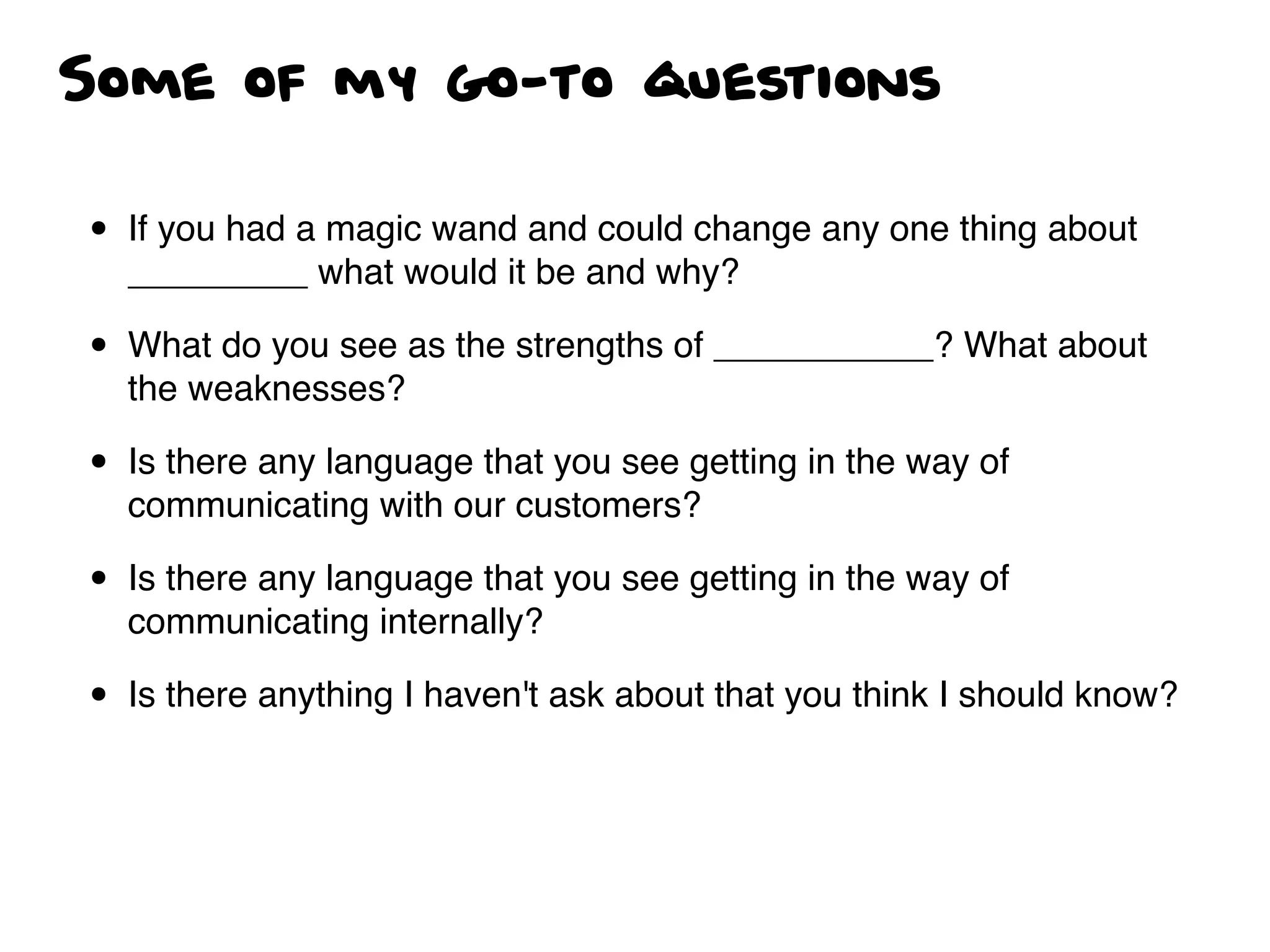 Some of my go-to questions
• If you had a magic wand and could change any one thing about
_________ what would it be and why?
• What do you see as the strengths of ___________? What about
the weaknesses?
• Is there any language that you see getting in the way of
communicating with our customers?
• Is there any language that you see getting in the way of
communicating internally?
• Is there anything I haven't ask about that you think I should know?
 