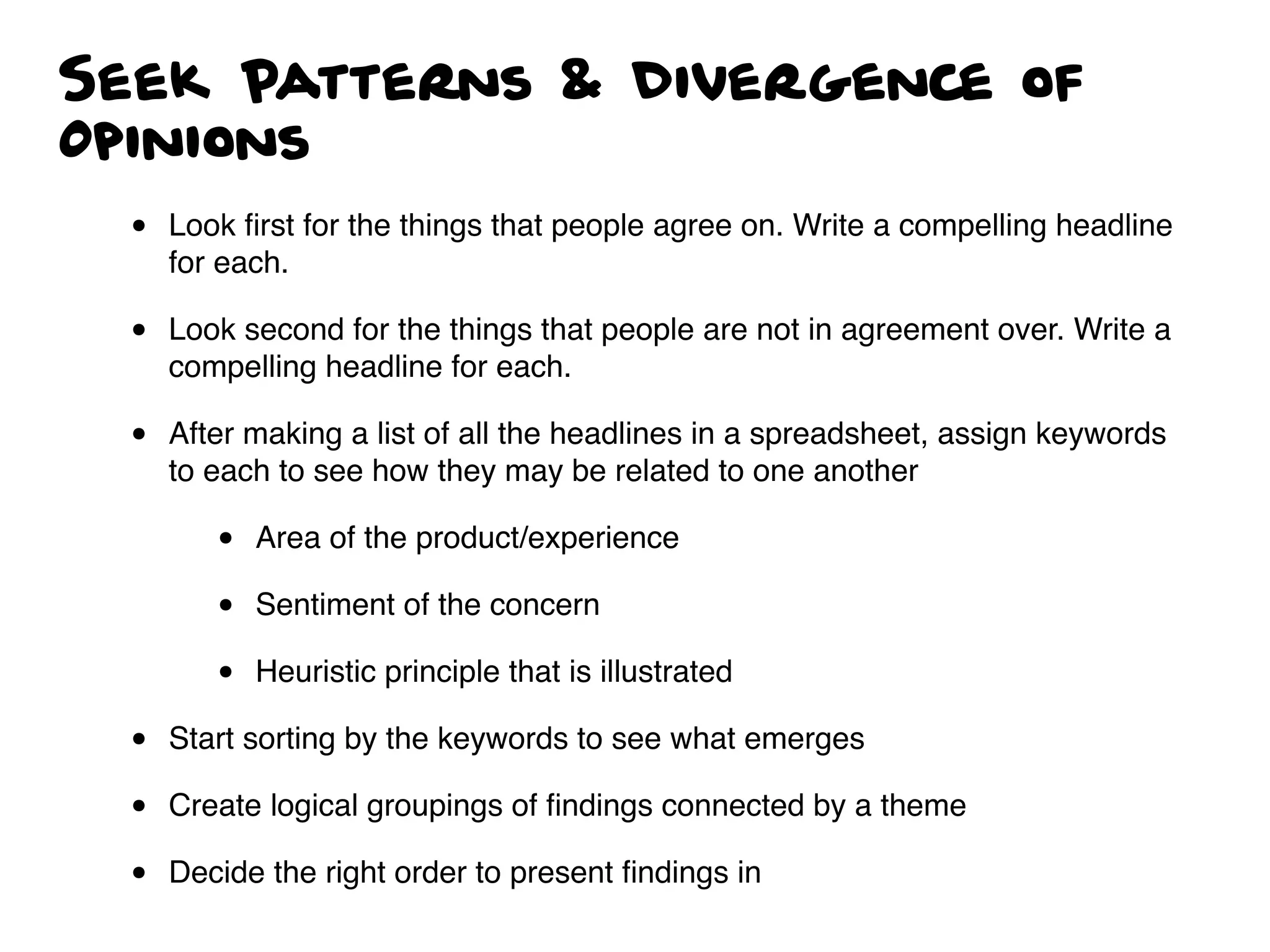 Seek Patterns & Divergence of
Opinions
• Look ﬁrst for the things that people agree on. Write a compelling headline
for each.
• Look second for the things that people are not in agreement over. Write a
compelling headline for each.
• After making a list of all the headlines in a spreadsheet, assign keywords
to each to see how they may be related to one another
• Area of the product/experience
• Sentiment of the concern
• Heuristic principle that is illustrated
• Start sorting by the keywords to see what emerges
• Create logical groupings of ﬁndings connected by a theme
• Decide the right order to present ﬁndings in
 