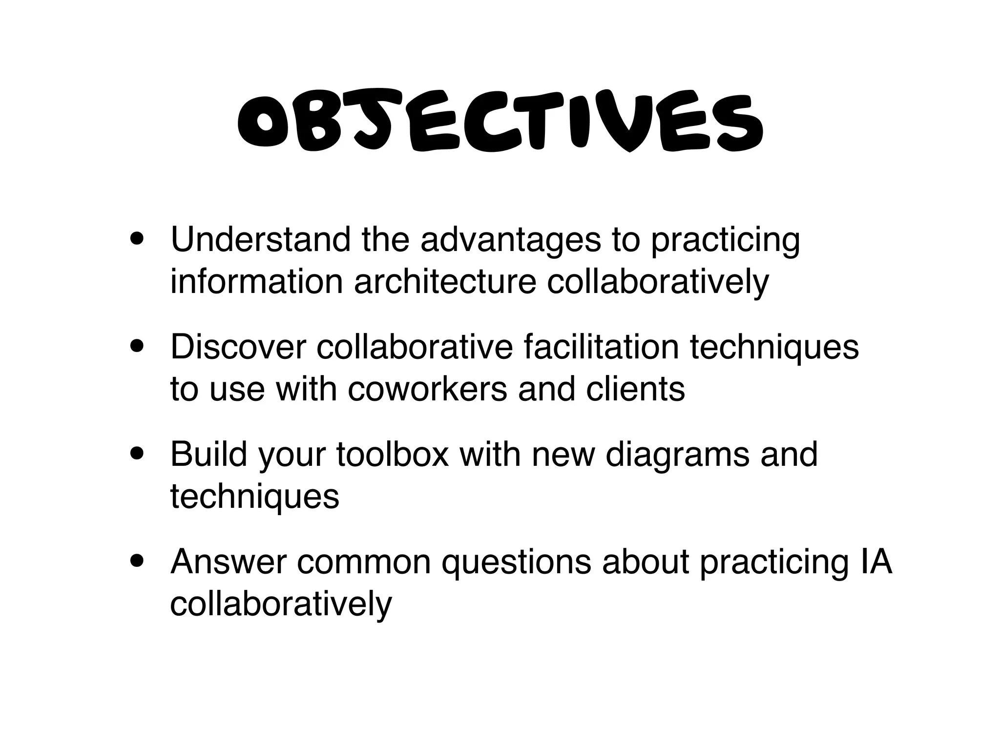 objectives
• Understand the advantages to practicing
information architecture collaboratively
• Discover collaborative facilitation techniques
to use with coworkers and clients
• Build your toolbox with new diagrams and
techniques
• Answer common questions about practicing IA
collaboratively
 