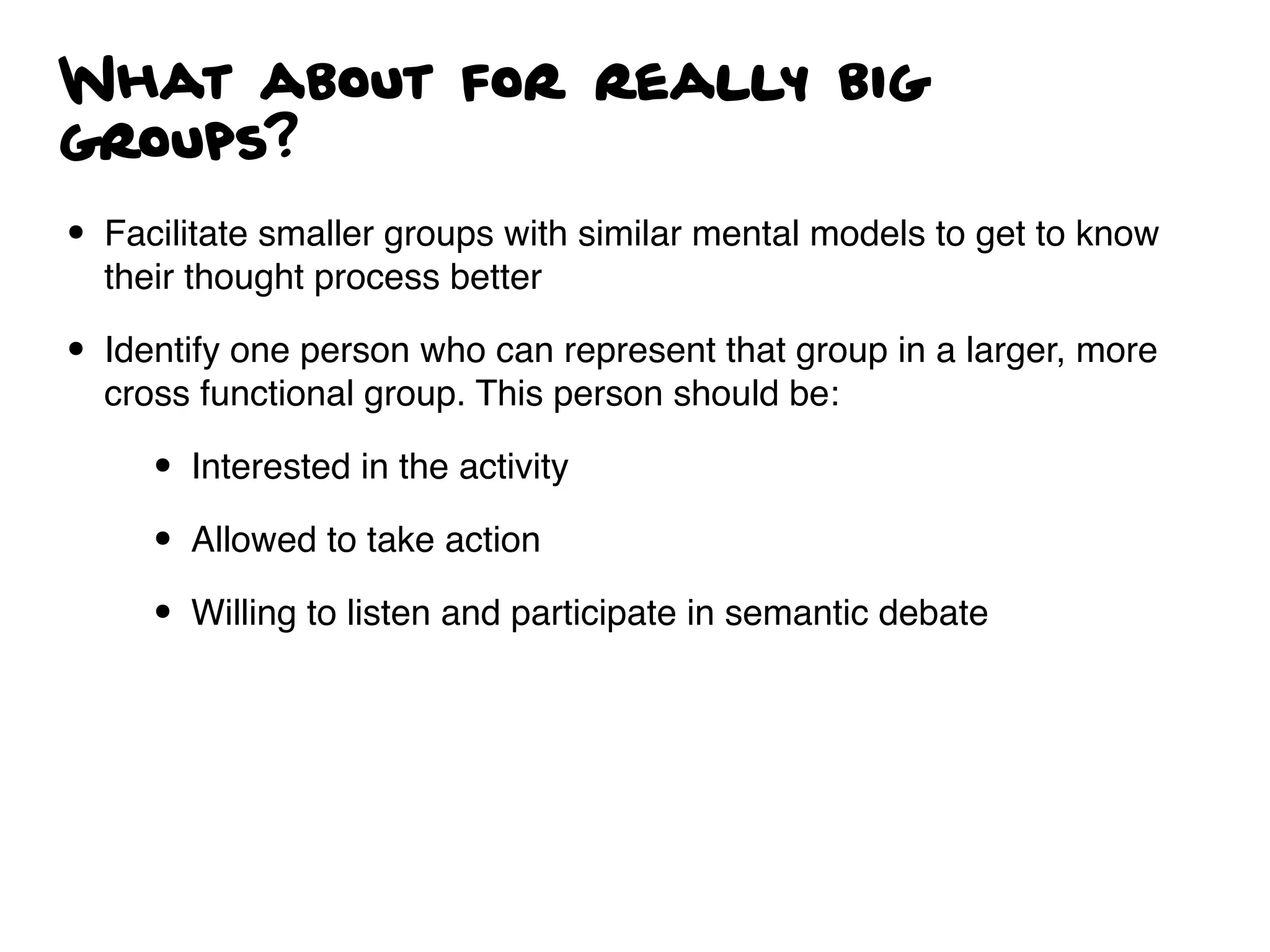 What about for really big
groups?
• Facilitate smaller groups with similar mental models to get to know
their thought process better
• Identify one person who can represent that group in a larger, more
cross functional group. This person should be:
• Interested in the activity
• Allowed to take action
• Willing to listen and participate in semantic debate
 