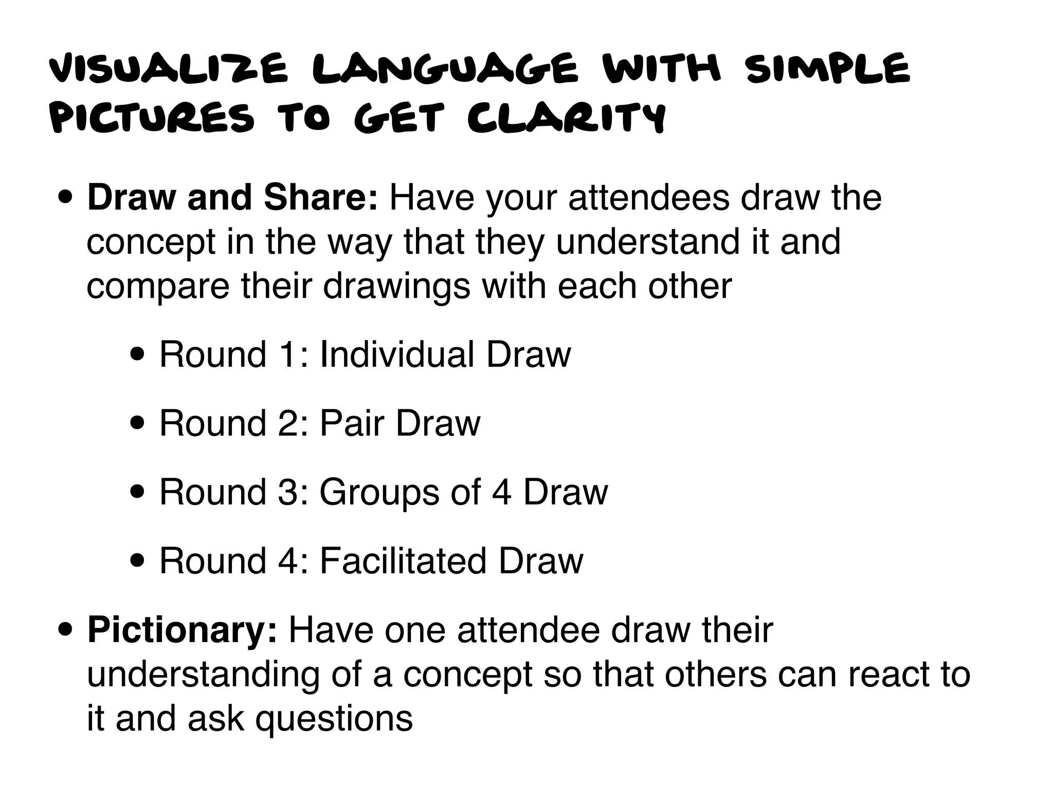 Visualize language with simple
pictures to get clarity
• Draw and Share: Have your attendees draw the
concept in the way that they understand it and
compare their drawings with each other
• Round 1: Individual Draw
• Round 2: Pair Draw
• Round 3: Groups of 4 Draw
• Round 4: Facilitated Draw
• Pictionary: Have one attendee draw their
understanding of a concept so that others can react to
it and ask questions
 