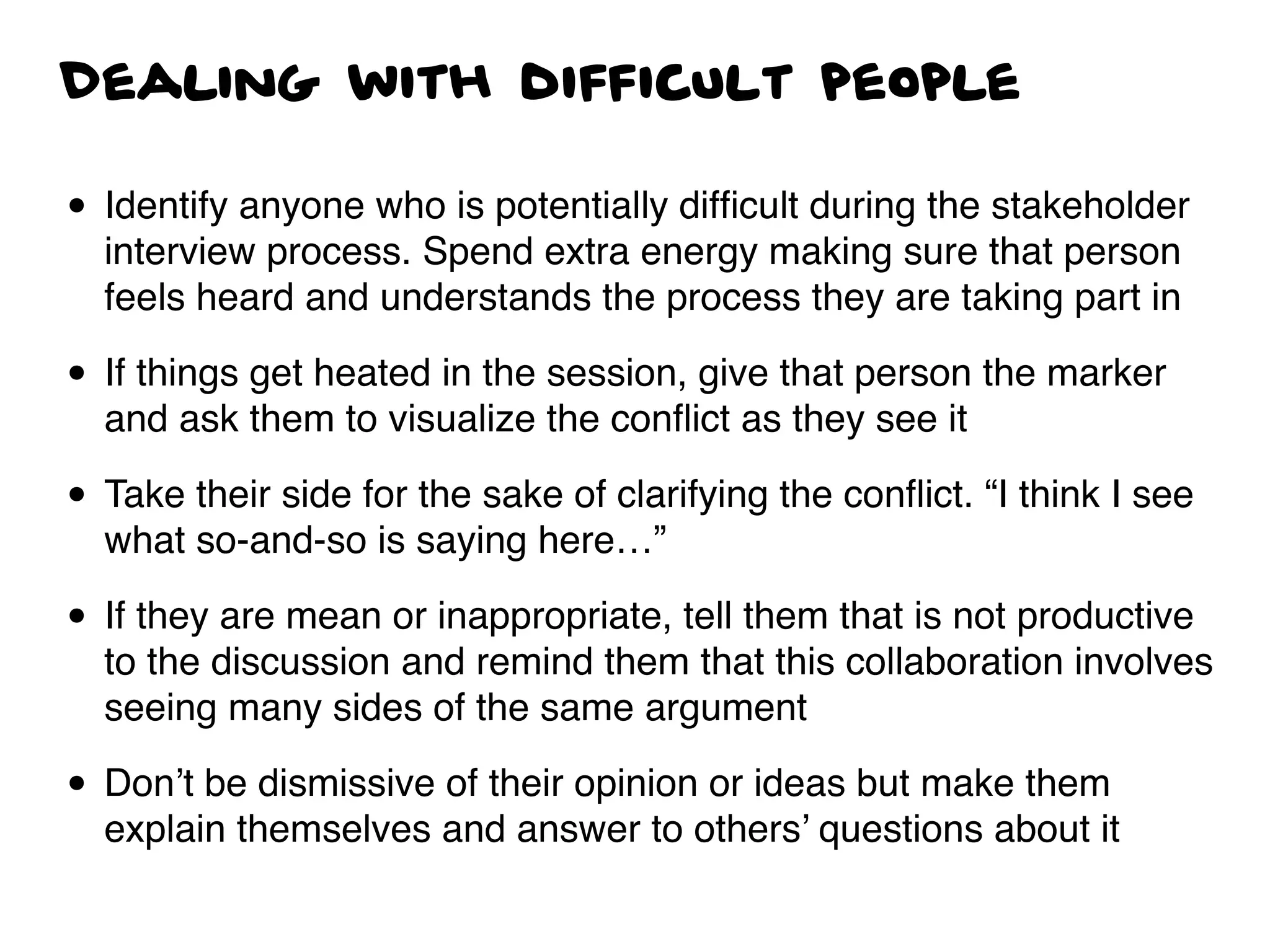 Dealing with difficult people
• Identify anyone who is potentially difﬁcult during the stakeholder
interview process. Spend extra energy making sure that person
feels heard and understands the process they are taking part in
• If things get heated in the session, give that person the marker
and ask them to visualize the conﬂict as they see it
• Take their side for the sake of clarifying the conﬂict. “I think I see
what so-and-so is saying here…”
• If they are mean or inappropriate, tell them that is not productive
to the discussion and remind them that this collaboration involves
seeing many sides of the same argument
• Don’t be dismissive of their opinion or ideas but make them
explain themselves and answer to others’ questions about it
 