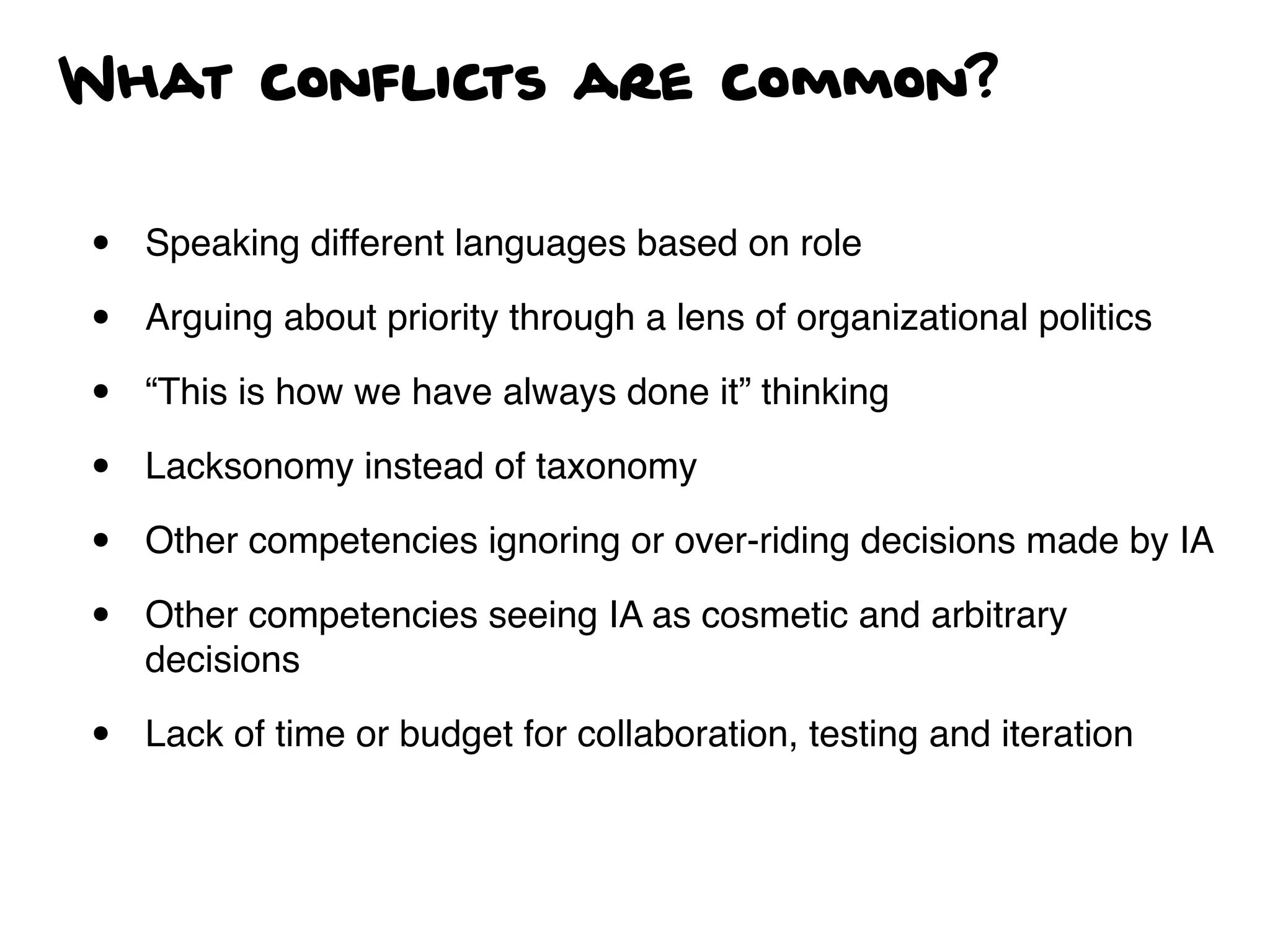 What conflicts are common?
• Speaking different languages based on role
• Arguing about priority through a lens of organizational politics
• “This is how we have always done it” thinking
• Lacksonomy instead of taxonomy
• Other competencies ignoring or over-riding decisions made by IA
• Other competencies seeing IA as cosmetic and arbitrary
decisions
• Lack of time or budget for collaboration, testing and iteration
 