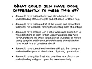 What could Jen have done
differently to mess this up?
• Jen could have written the lexicon alone based on her
understanding of the concepts and not asked for Ben’s help
• Jen could have written a draft of the lexicon and presented it
to Ben for his feedback, making the meeting more of a critique
• Jen could have emailed Ben a list of words and asked him to
write deﬁnitions of them for her (spoiler alert: he may have
never answered the email, taken forever to answer or written
overly complex and/or confusing deﬁnitions she would then
have to ask tons of questions about)
• Jen could have spent the whole time talking to Ben trying to
understand his point of view instead of picking up a marker
• Jen could have gotten frustrated over their lack of common
understanding and given up on the exercise entirely
 