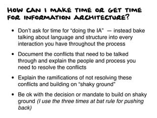 How can I make time or get time
for information architecture?
• Don’t ask for time for “doing the IA” — instead bake
talking about language and structure into every
interaction you have throughout the process
• Document the conﬂicts that need to be talked
through and explain the people and process you
need to resolve the conﬂicts
• Explain the ramiﬁcations of not resolving these
conﬂicts and building on “shaky ground”
• Be ok with the decision or mandate to build on shaky
ground (I use the three times at bat rule for pushing
back)
 