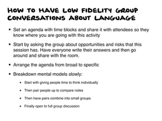 How to have low fidelity group
conversations about language
• Set an agenda with time blocks and share it with attendees so they
know where you are going with this activity
• Start by asking the group about opportunities and risks that this
session has. Have everyone write their answers and then go
around and share with the room.
• Arrange the agenda from broad to speciﬁc
• Breakdown mental models slowly:
• Start with giving people time to think individually
• Then pair people up to compare notes
• Then have pairs combine into small groups
• Finally open to full group discussion
 