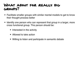 What about for really big
groups?
• Facilitate smaller groups with similar mental models to get to know
their thought process better
• Identify one person who can represent that group in a larger, more
cross functional group. This person should be:
• Interested in the activity
• Allowed to take action
• Willing to listen and participate in semantic debate
 