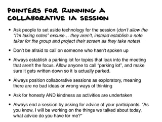 pointers for Running a
collaborative ia session
• Ask people to set aside technology for the session (don’t allow the
“I’m taking notes” excuse… they aren’t, instead establish a note
taker for the group and project their screen as they take notes)
• Don’t be afraid to call on someone who hasn't spoken up
• Always establish a parking lot for topics that leak into the meeting
that aren't the focus. Allow anyone to call “parking lot”, and make
sure it gets written down so it is actually parked.
• Always position collaborative sessions as exploratory, meaning
there are no bad ideas or wrong ways of thinking
• Ask for honesty AND kindness as activities are undertaken
• Always end a session by asking for advice of your participants. “As
you know, I will be working on the things we talked about today,
what advice do you have for me?”
 
