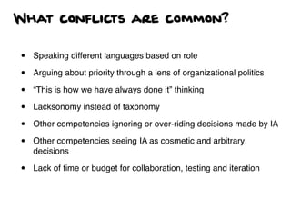 What conflicts are common?
• Speaking different languages based on role
• Arguing about priority through a lens of organizational politics
• “This is how we have always done it” thinking
• Lacksonomy instead of taxonomy
• Other competencies ignoring or over-riding decisions made by IA
• Other competencies seeing IA as cosmetic and arbitrary
decisions
• Lack of time or budget for collaboration, testing and iteration
 