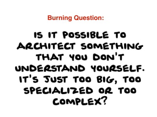 is it possible to
architect something
that you don't
understand yourself.
It's just too big, too
specialized or too
complex?
Burning Question:
 