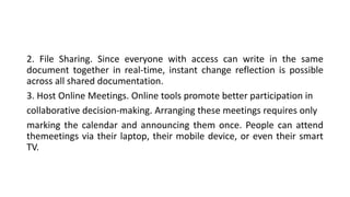 2. File Sharing. Since everyone with access can write in the same
document together in real-time, instant change reflection is possible
across all shared documentation.
3. Host Online Meetings. Online tools promote better participation in
collaborative decision-making. Arranging these meetings requires only
marking the calendar and announcing them once. People can attend
themeetings via their laptop, their mobile device, or even their smart
TV.
 