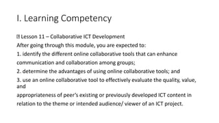 I. Learning Competency
Lesson 11 – Collaborative ICT Development
After going through this module, you are expected to:
1. identify the different online collaborative tools that can enhance
communication and collaboration among groups;
2. determine the advantages of using online collaborative tools; and
3. use an online collaborative tool to effectively evaluate the quality, value,
and
appropriateness of peer’s existing or previously developed ICT content in
relation to the theme or intended audience/ viewer of an ICT project.
 