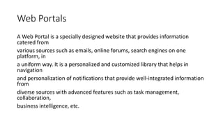 Web Portals
A Web Portal is a specially designed website that provides information
catered from
various sources such as emails, online forums, search engines on one
platform, in
a uniform way. It is a personalized and customized library that helps in
navigation
and personalization of notifications that provide well-integrated information
from
diverse sources with advanced features such as task management,
collaboration,
business intelligence, etc.
 