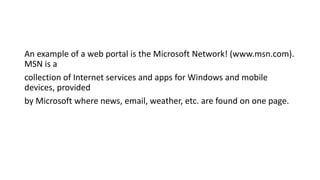 An example of a web portal is the Microsoft Network! (www.msn.com).
MSN is a
collection of Internet services and apps for Windows and mobile
devices, provided
by Microsoft where news, email, weather, etc. are found on one page.
 