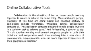 Online Collaborative Tools
Collaboration is the situation of two or more people working
together to create or achieve the same thing. More and more people,
especially at this time are going digital and enabling partially or
completely remote workforces. Wikipedia defines collaboration
software as, “An application software designed to help people involved
in a common task to achieve goals.” And for benefits, it goes on to say:
“A collaborative working environment supports people in both their
individual and cooperative work thus evolving into a new class of
professionals, e-professionals, who can work together irrespective of
their geographical location.”
 