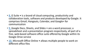 • 8. G Suite • is a brand of cloud computing, productivity and
collaboration tools, software and products developed by Google. It
comprises Gmail, Hangouts, Calendar, and Google+ for
communication
• 9. Google Docs, Sheets, and Slides • are a word processor, a
spreadsheet and a presentation program respectively, all part of a
free, web-based software office suite offered by Google within its
Google Drive service
• 10. Microsoft Office Online • allows multiple people to work on
different office files
 