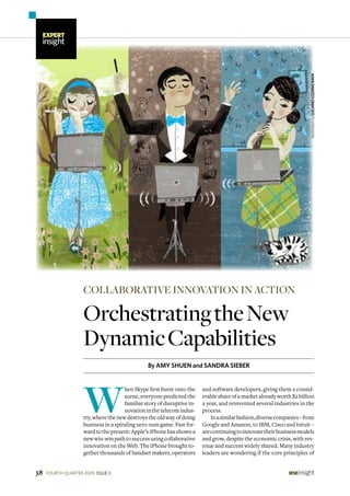 OrchestratingtheNew
DynamicCapabilities
By AMY SHUEN and SANDRA SIEBER
collaborative innovation in action
W
hen Skype first burst onto the
scene, everyone predicted the
familiar story of disruptive in-
novationinthetelecomindus-
try, where the new destroys the old way of doing
business in a spiraling zero-sum game. Fast for-
ward to the present: Apple’s iPhone has shown a
newwin-winpathtosuccessusingcollaborative
innovation on the Web. The iPhone brought to-
gether thousands of handset makers, operators
and software developers, giving them a consid-
erable share of a market already worth $2 billion
a year, and reinvented several industries in the
process.
Inasimilarfashion,diversecompanies–from
Google and Amazon, to IBM, Cisco and Intuit –
arecontinuingtoinnovatetheirbusinessmodels
and grow, despite the economic crisis, with rev-
enue and success widely shared. Many industry
leaders are wondering if the core principles of
IllustrationbyLUCIANOLOZANORAYA
ieseinsight58 issue 3FOURTH QUARTER 2009
expert
insight
 