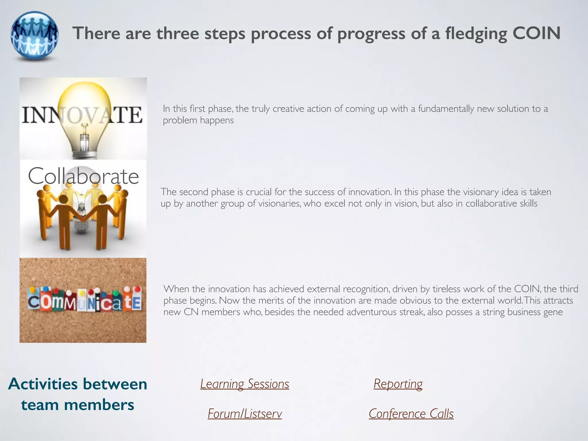 There are three steps process of progress of a fledging COIN 
In this first phase, the truly creative action of coming up with a fundamentally new solution to a 
problem happens 
The second phase is crucial for the success of innovation. In this phase the visionary idea is taken 
up by another group of visionaries, who excel not only in vision, but also in collaborative skills 
When the innovation has achieved external recognition, driven by tireless work of the COIN, the third 
phase begins. Now the merits of the innovation are made obvious to the external world. This attracts 
new CN members who, besides the needed adventurous streak, also posses a string business gene 
Activities between 
team members 
Learning Sessions 
Reporting 
Forum/Listserv Conference Calls 
Collaborate 
 