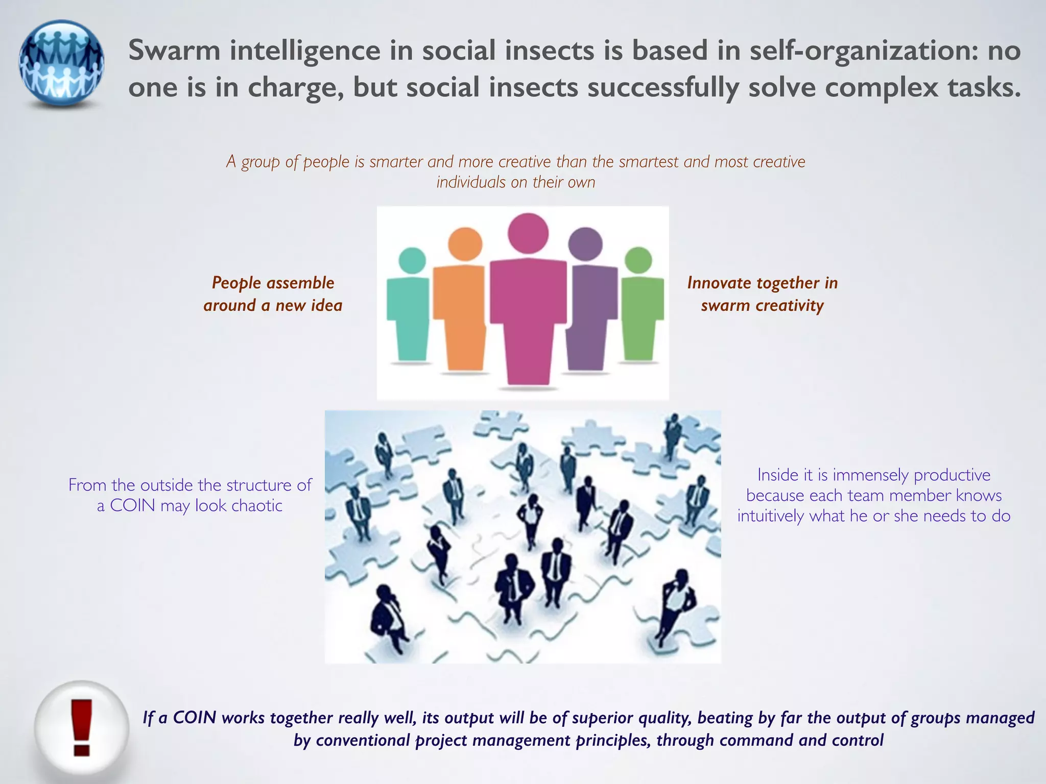 Swarm intelligence in social insects is based in self-organization: no 
one is in charge, but social insects successfully solve complex tasks. 
A group of people is smarter and more creative than the smartest and most creative 
People assemble 
around a new idea 
Innovate together in 
swarm creativity 
From the outside the structure of 
a COIN may look chaotic 
Inside it is immensely productive 
because each team member knows 
intuitively what he or she needs to do 
individuals on their own 
If a COIN works together really well, its output will be of superior quality, beating by far the output of groups managed 
by conventional project management principles, through command and control 
 