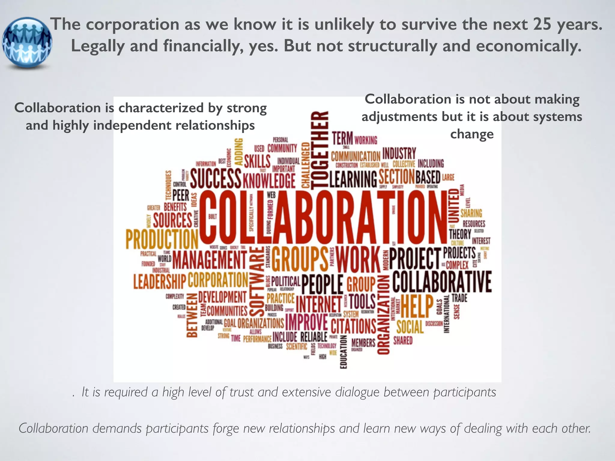 The corporation as we know it is unlikely to survive the next 25 years. 
Legally and financially, yes. But not structurally and economically. 
Collaboration is characterized by strong 
and highly independent relationships 
Collaboration is not about making 
adjustments but it is about systems 
change 
. It is required a high level of trust and extensive dialogue between participants 
Collaboration demands participants forge new relationships and learn new ways of dealing with each other. 
 