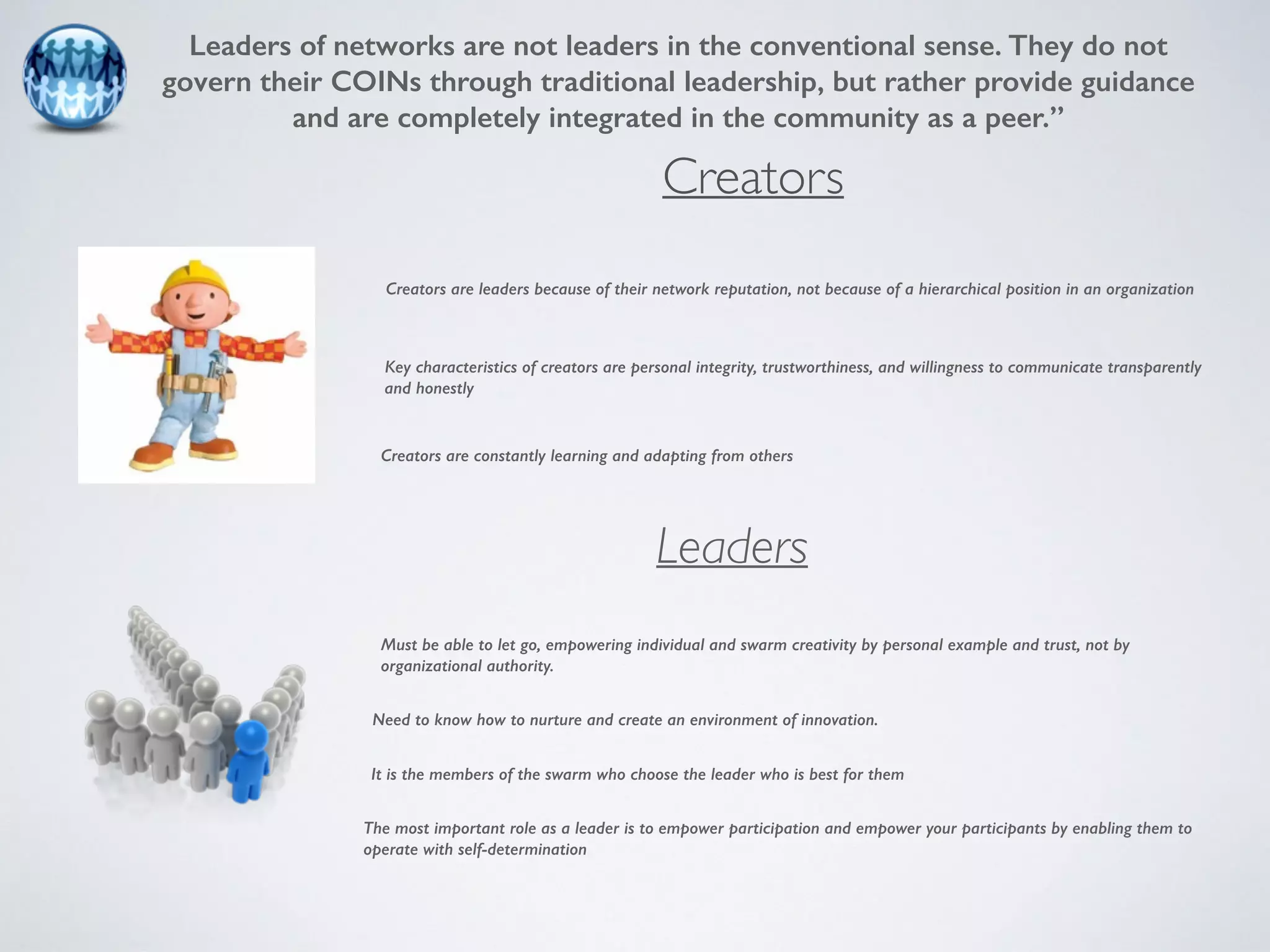 Leaders of networks are not leaders in the conventional sense. They do not 
govern their COINs through traditional leadership, but rather provide guidance 
and are completely integrated in the community as a peer.” 
Creators 
Creators are leaders because of their network reputation, not because of a hierarchical position in an organization 
Key characteristics of creators are personal integrity, trustworthiness, and willingness to communicate transparently 
and honestly 
Creators are constantly learning and adapting from others 
Leaders 
Must be able to let go, empowering individual and swarm creativity by personal example and trust, not by 
organizational authority. 
Need to know how to nurture and create an environment of innovation. 
It is the members of the swarm who choose the leader who is best for them 
The most important role as a leader is to empower participation and empower your participants by enabling them to 
operate with self-determination 
 