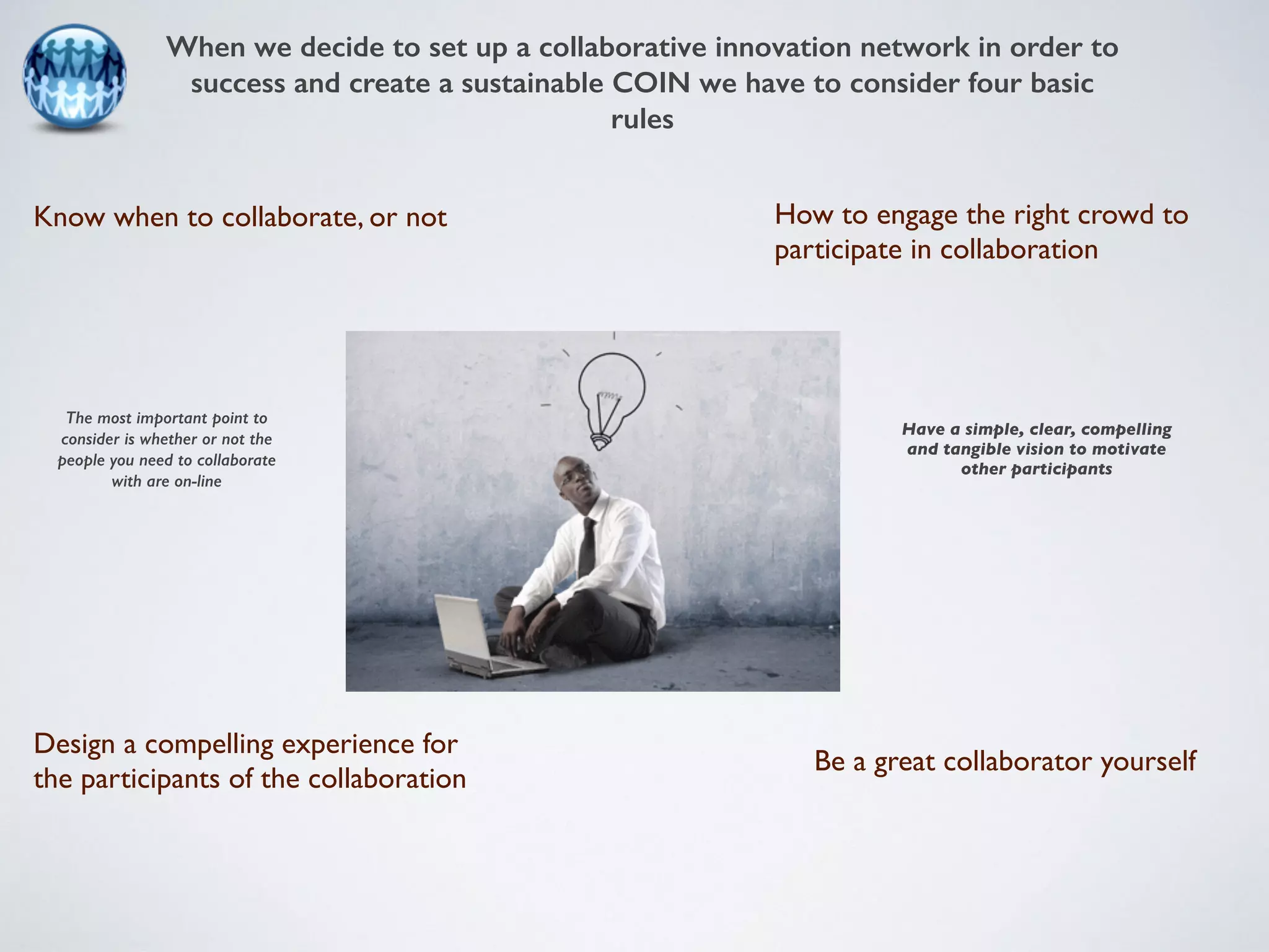 When we decide to set up a collaborative innovation network in order to 
success and create a sustainable COIN we have to consider four basic 
rules 
Know when to collaborate, or not 
Be a great collaborator yourself 
Design a compelling experience for 
the participants of the collaboration 
How to engage the right crowd to 
participate in collaboration 
The most important point to 
consider is whether or not the 
people you need to collaborate 
with are on-line 
Have a simple, clear, compelling 
and tangible vision to motivate 
other participants 
 