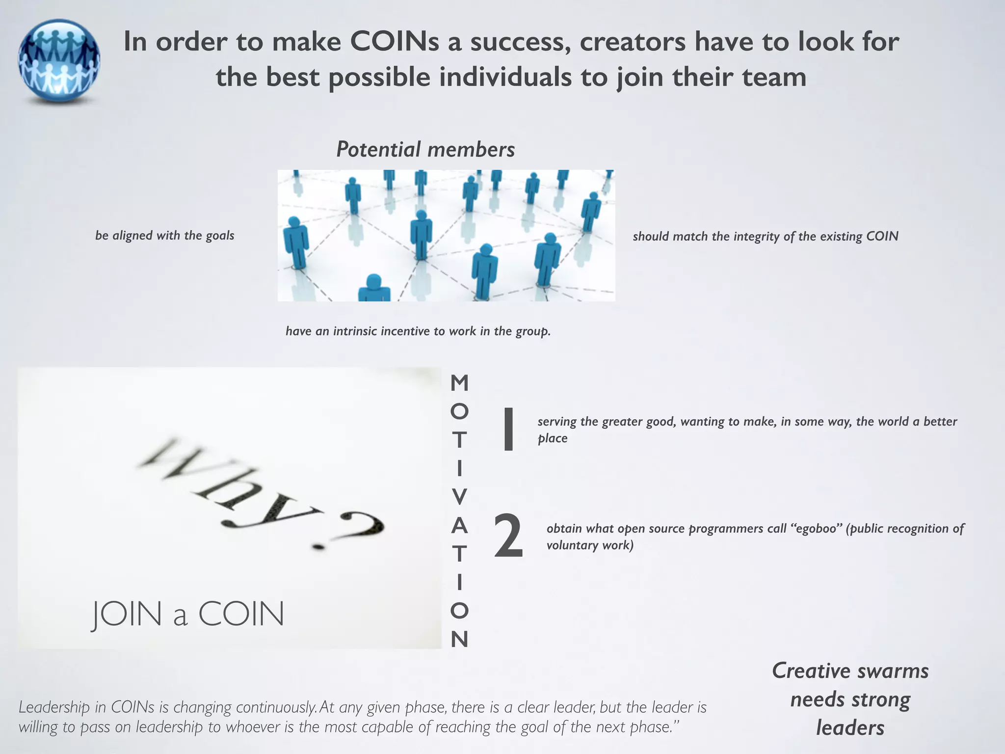 In order to make COINs a success, creators have to look for 
the best possible individuals to join their team 
Potential members 
be aligned with the goals should match the integrity of the existing COIN 
have an intrinsic incentive to work in the group. 
serving the greater good, wanting to make, in some way, the world a better 
place 
obtain what open source programmers call “egoboo” (public recognition of 
voluntary work) 
Leadership in COINs is changing continuously. At any given phase, there is a clear leader, but the leader is 
willing to pass on leadership to whoever is the most capable of reaching the goal of the next phase.” 
Creative swarms 
needs strong 
leaders 
JOIN a COIN 
M 
O 
T 
I 
V 
A 
T 
I 
O 
N 
1 
2 
 