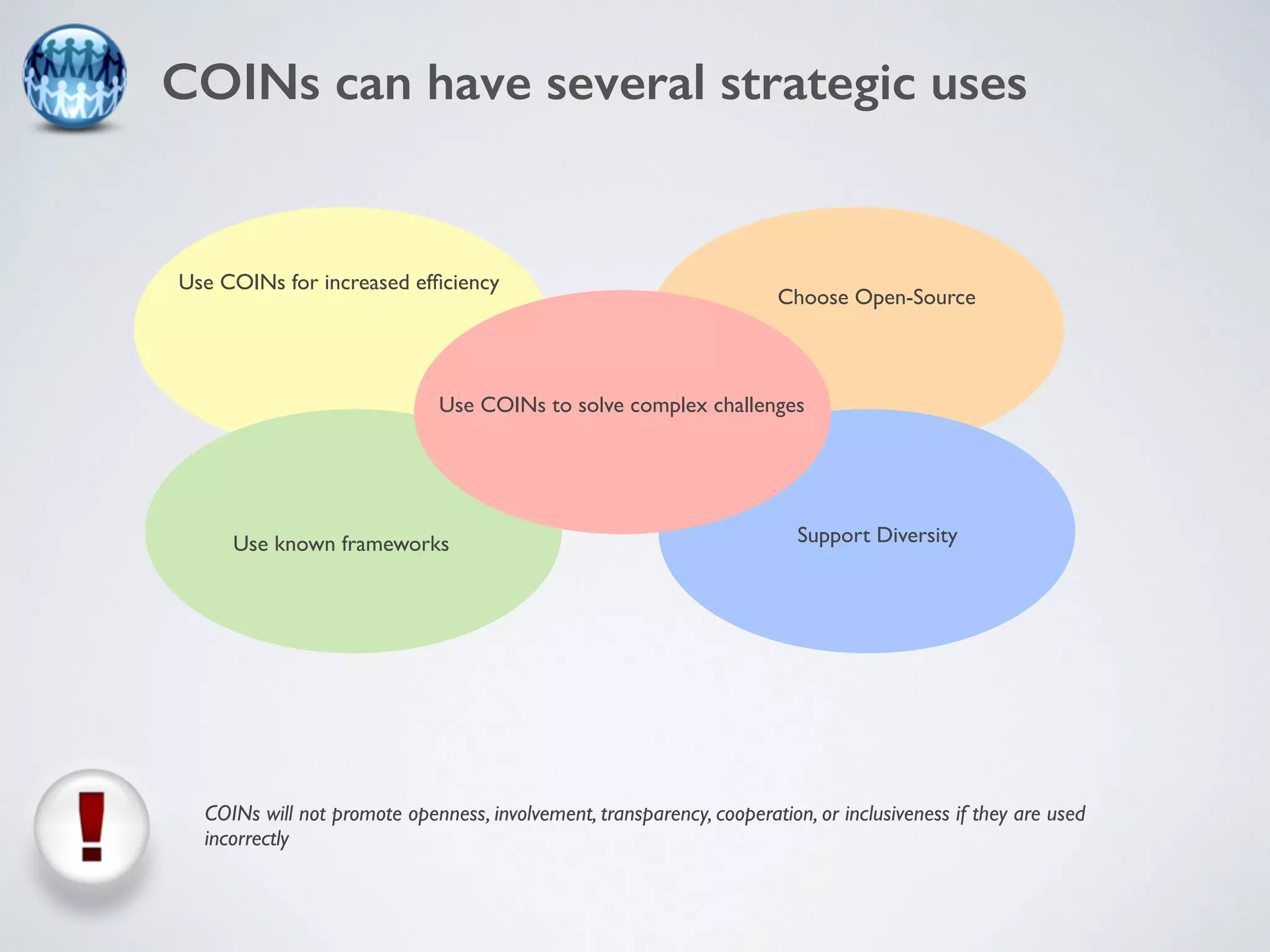 COINs can have several strategic uses 
Use COINs for increased efficiency 
Choose Open-Source 
Use COINs to solve complex challenges 
Use known frameworks Support Diversity 
COINs will not promote openness, involvement, transparency, cooperation, or inclusiveness if they are used 
incorrectly 
 