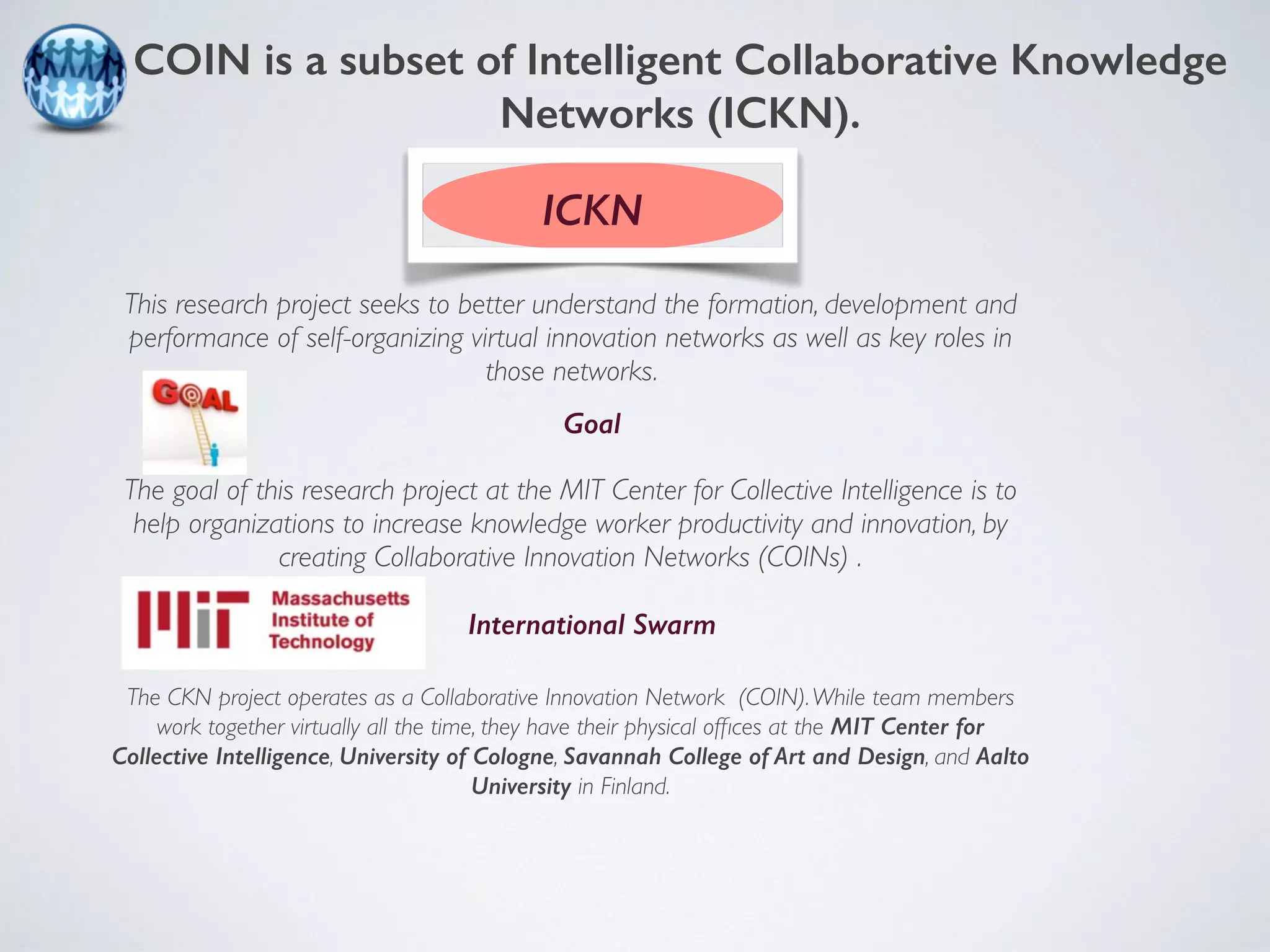 COIN is a subset of Intelligent Collaborative Knowledge 
Networks (ICKN). 
ICKN 
This research project seeks to better understand the formation, development and 
performance of self-organizing virtual innovation networks as well as key roles in 
those networks. 
Goal 
The goal of this research project at the MIT Center for Collective Intelligence is to 
help organizations to increase knowledge worker productivity and innovation, by 
creating Collaborative Innovation Networks (COINs) . 
International Swarm 
The CKN project operates as a Collaborative Innovation Network (COIN). While team members 
work together virtually all the time, they have their physical offices at the MIT Center for 
Collective Intelligence, University of Cologne, Savannah College of Art and Design, and Aalto 
University in Finland. 
 