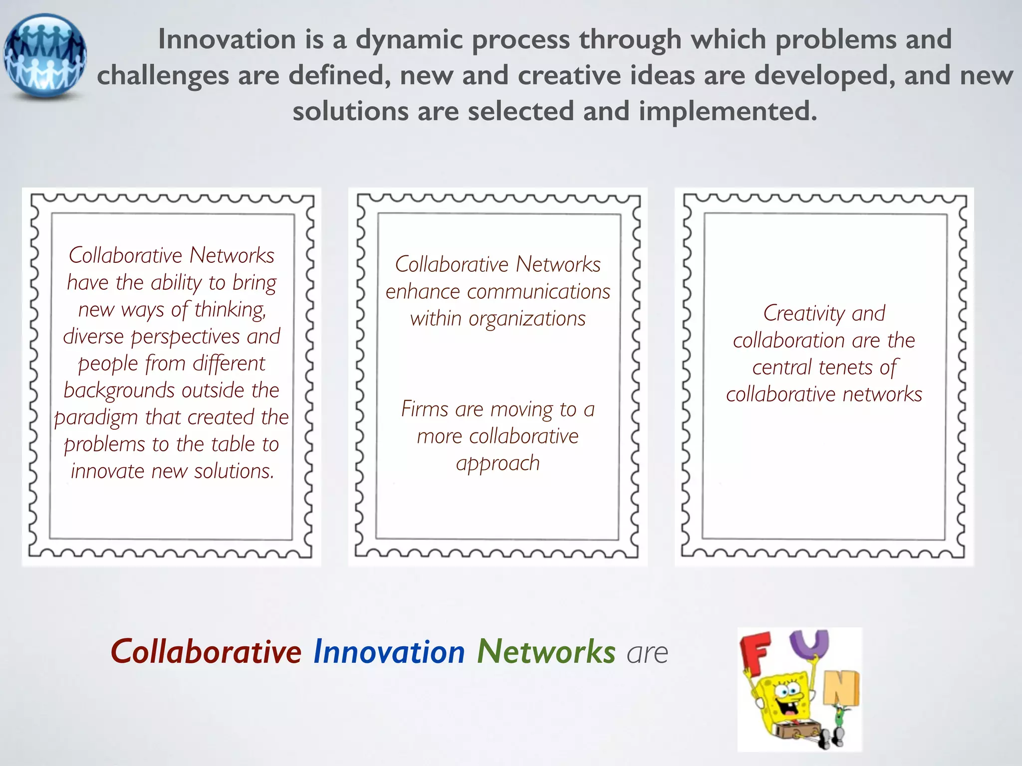 Innovation is a dynamic process through which problems and 
challenges are defined, new and creative ideas are developed, and new 
solutions are selected and implemented. 
Collaborative Networks 
have the ability to bring 
new ways of thinking, 
diverse perspectives and 
people from different 
backgrounds outside the 
paradigm that created the 
problems to the table to 
innovate new solutions. 
Collaborative Innovation Networks are 
Creativity and 
collaboration are the 
central tenets of 
collaborative networks 
Collaborative Networks 
enhance communications 
within organizations 
Firms are moving to a 
more collaborative 
approach 
 