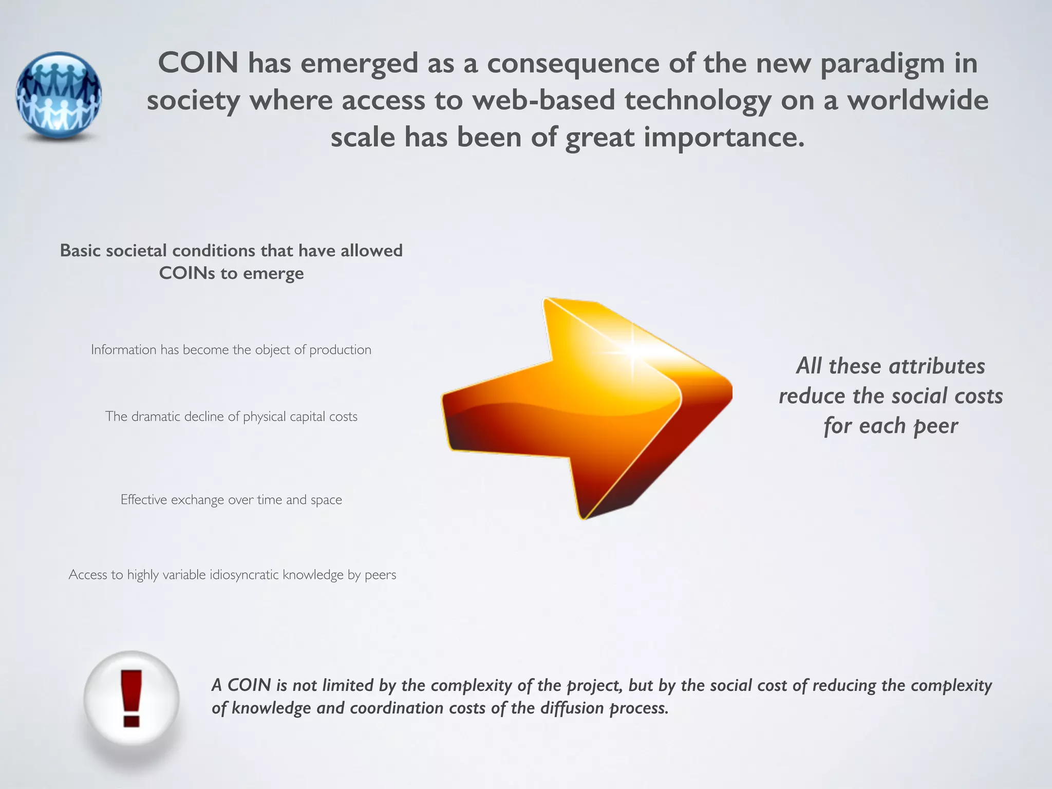 COIN has emerged as a consequence of the new paradigm in 
society where access to web-based technology on a worldwide 
scale has been of great importance. 
Basic societal conditions that have allowed 
COINs to emerge 
Information has become the object of production 
The dramatic decline of physical capital costs 
Effective exchange over time and space 
Access to highly variable idiosyncratic knowledge by peers 
All these attributes 
reduce the social costs 
for each peer 
A COIN is not limited by the complexity of the project, but by the social cost of reducing the complexity 
of knowledge and coordination costs of the diffusion process. 
 