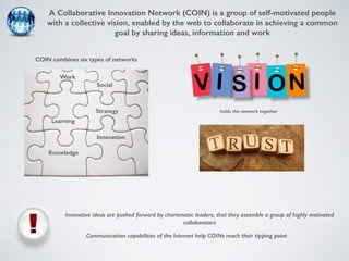 A Collaborative Innovation Network (COIN) is a group of self-motivated people 
with a collective vision, enabled by the web to collaborate in achieving a common 
goal by sharing ideas, information and work 
COIN combines six types of networks 
holds the network together 
Innovation 
Innovative ideas are pushed forward by charismatic leaders, that they assemble a group of highly motivated 
collaborators 
Communication capabilities of the Internet help COINs reach their tipping point 
Learning 
Strategy 
Knowledge 
Social 
Work 
 