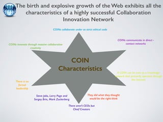 The birth and explosive growth of the Web exhibits all the 
characteristics of a highly successful Collaboration 
Innovation Network 
COINs innovate through massive collaborative 
creativity 
COINs collaborate under as strict ethical code 
COINs communicate in direct - 
contact networks 
A COIN can be seen as a knowledge 
network that primarily operates through 
the Internet 
There is no 
formal 
leadership 
COIN 
Characteristics 
There aren’t CEOs but 
Chief Creators 
Steve Jobs, Larry Page and 
Sergey Brin, Mark Zuckerberg 
They did what they thought 
would be the right think 
 