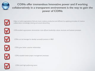 COINs offer tremendous Innovative power and if working 
collaboratively in a transparent environment is the way to gain the 
power of COINs 
Helps to build organizations that are more creative, productive and efficient by applying principles of creative 
collaboration, knowledge sharing and social networking. 
COIN-enabled organizations demonstrate more efficient leadership, culture, structure and business processes. 
COINs can be leveraged to develop successful products in R&D 
COINs grow better customer relationships 
COINs establish better project management processes 
COINs build high performing teams 
 