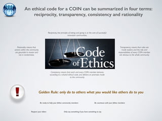 An ethical code for a COIN can be summarized in four terms: 
reciprocity, transparency, consistency and rationality 
Reciprocity, the principle of taking and giving is at the core of successful 
innovation communities. 
Transparency means that rules are 
made explicit, and the role and 
responsibilities of every COIN member 
are obvious to the whole community 
Consistency means that each and every COIN member behaves 
according to a shared ethical code, and delivers on promises made 
to the community 
Rationality means that 
actions within the community 
are grounded in reason and 
not in randomness. 
Golden Rule: only do to others what you would like others do to you 
Be courteous with Be ready to help your fellow community members your fellow members 
Respect your elders 
Only say something if you have something to say 
Be ready to help your fellow community members 
 