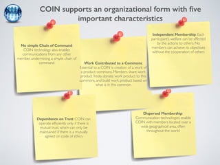 COIN supports an organizational form with five 
important characteristics 
Independent Membership: Each 
participant’s welfare can be affected 
by the actions to others. No 
members can achieve its objectives 
without the cooperation of others 
Dispersed Membership: 
Communication technologies enable 
COIN with members located over a 
wide geographical area, often 
throughout the world 
No simple Chain of Command: 
COIN technology also enables 
communications from any other 
member, undermining a simple chain of 
command Work Contributed to a Commons: 
Essential to a COIN is creation of a work of 
a product commons. Members share work 
product freely, donate work product to this 
commons, and build work product based on 
what is in this common 
Dependence on Trust: COIN can 
operate efficiently only if there is 
mutual trust, which can only be 
maintained if there is a mutually 
agreed on code of ethics 
 