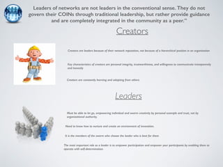 Leaders of networks are not leaders in the conventional sense. They do not 
govern their COINs through traditional leadership, but rather provide guidance 
and are completely integrated in the community as a peer.” 
Creators 
Creators are leaders because of their network reputation, not because of a hierarchical position in an organization 
Key characteristics of creators are personal integrity, trustworthiness, and willingness to communicate transparently 
and honestly 
Creators are constantly learning and adapting from others 
Leaders 
Must be able to let go, empowering individual and swarm creativity by personal example and trust, not by 
organizational authority. 
Need to know how to nurture and create an environment of innovation. 
It is the members of the swarm who choose the leader who is best for them 
The most important role as a leader is to empower participation and empower your participants by enabling them to 
operate with self-determination 
 