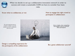 When we decide to set up a collaborative innovation network in order to 
success and create a sustainable COIN we have to consider four basic 
rules 
Know when to collaborate, or not 
Be a great collaborator yourself 
Design a compelling experience for 
the participants of the collaboration 
How to engage the right crowd to 
participate in collaboration 
The most important point to 
consider is whether or not the 
people you need to collaborate 
with are on-line 
Have a simple, clear, compelling 
and tangible vision to motivate 
other participants 
 