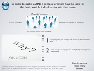 In order to make COINs a success, creators have to look for 
the best possible individuals to join their team 
Potential members 
be aligned with the goals should match the integrity of the existing COIN 
have an intrinsic incentive to work in the group. 
serving the greater good, wanting to make, in some way, the world a better 
place 
obtain what open source programmers call “egoboo” (public recognition of 
voluntary work) 
Leadership in COINs is changing continuously. At any given phase, there is a clear leader, but the leader is 
willing to pass on leadership to whoever is the most capable of reaching the goal of the next phase.” 
Creative swarms 
needs strong 
leaders 
JOIN a COIN 
M 
O 
T 
I 
V 
A 
T 
I 
O 
N 
1 
2 
 