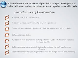Collaboration is one of a suite of possible strategies, which goal is to 
enable individuals and organizations to work together more effectively. 
Characteristics of Collaboration 
A positive form of working with others 
A positive and purposeful relationship between organizations 
Performed by number of companies that create and support a service or product. 
A process in which organizations exchange information, alter activities, share resources 
for mutual benefits 
Collaboration as a strategy 
Collaboration goal is to enable individuals and organization to work together more 
effectively 
Essential to connect the ingenuity gap and innovate the changes needed for sustainability 
 