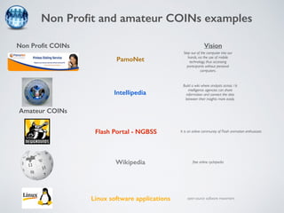 Non Profit and amateur COINs examples 
Non Profit COINs 
Amateur COINs 
Vision 
Step out of the computer into our 
hands, via the use of mobile 
technology, thus accessing 
participants without personal 
computers. 
Build a wiki where analysts across 16 
intelligence agencies can share 
information and connect the dots 
between their insights more easily. 
It is an online community of Flash animation enthusiasts 
free online cyclopedia 
open-source software movement 
PamoNet 
Intellipedia 
Flash Portal - NGBSS 
Wikipedia 
Linux software applications 
 