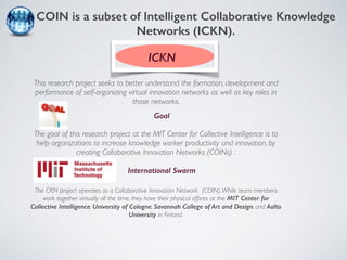 COIN is a subset of Intelligent Collaborative Knowledge 
Networks (ICKN). 
ICKN 
This research project seeks to better understand the formation, development and 
performance of self-organizing virtual innovation networks as well as key roles in 
those networks. 
Goal 
The goal of this research project at the MIT Center for Collective Intelligence is to 
help organizations to increase knowledge worker productivity and innovation, by 
creating Collaborative Innovation Networks (COINs) . 
International Swarm 
The CKN project operates as a Collaborative Innovation Network (COIN). While team members 
work together virtually all the time, they have their physical offices at the MIT Center for 
Collective Intelligence, University of Cologne, Savannah College of Art and Design, and Aalto 
University in Finland. 
 