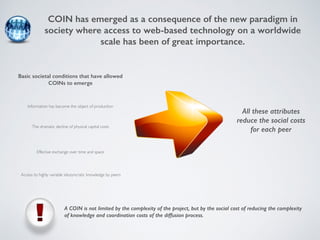 COIN has emerged as a consequence of the new paradigm in 
society where access to web-based technology on a worldwide 
scale has been of great importance. 
Basic societal conditions that have allowed 
COINs to emerge 
Information has become the object of production 
The dramatic decline of physical capital costs 
Effective exchange over time and space 
Access to highly variable idiosyncratic knowledge by peers 
All these attributes 
reduce the social costs 
for each peer 
A COIN is not limited by the complexity of the project, but by the social cost of reducing the complexity 
of knowledge and coordination costs of the diffusion process. 
 