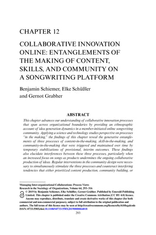 293
CHAPTER 12
COLLABORATIVE INNOVATION
ONLINE: ENTANGLEMENTS OF
THE MAKING OF CONTENT,
SKILLS, AND COMMUNITY ON
A SONGWRITING PLATFORM
Benjamin Schiemer, Elke Schüßler
and Gernot Grabher
ABSTRACT
This chapter advances our understanding of collaborative innovation processes
that span across organizational boundaries by providing an ethnographic
account of idea generation dynamics in a member-initiated online songwriting
community. Applying a science and technology studies perspective on processes
“in the making,” the findings of this chapter reveal the generative entangle-
ments of three processes of content-in-the-making, skill-in-the-making, and
community-in-the-making that were triggered and maintained over time by
temporary stabilizations of provisional, interim outcomes. These findings
also elucidate interferences between these three processes, particularly when
an increased focus on songs as products undermines the ongoing collaborative
production of ideas. Regular interventions in the community design were neces-
sary to simultaneously stimulate the three processes and counteract interfering
tendencies that either prioritized content production, community building, or
Managing Inter-organizational Collaborations: Process Views
Research in the Sociology of Organizations, Volume 64, 293–316
© 2019 by Benjamin Schiemer, Elke Schüßler, Gernot Grabher. Published by Emerald Publishing
Limited. This chapter is published under the Creative Commons Attribution (CC BY 4.0) licence.
Anyone may reproduce, distribute, translate and create derivative works of this chapter (for both
commercial and non-commercial purposes), subject to full attribution to the original publication and
authors. The full terms of this licence may be seen at http://creativecommons.org/licences/by/4.0/legalcode
ISSN: 0733-558X/doi:10.1108/S0733-558X20190000064018
 