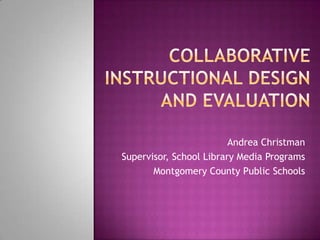 Collaborative Instructional Design and Evaluation Andrea Christman Supervisor, School Library Media Programs Montgomery County Public Schools 